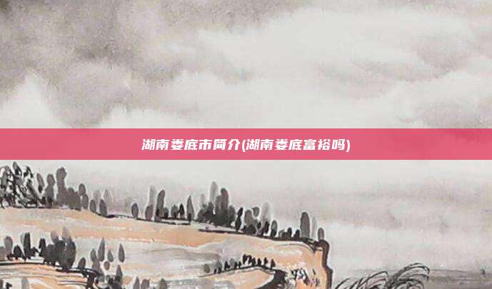 湖南娄底市简介(湖南娄底富裕吗)