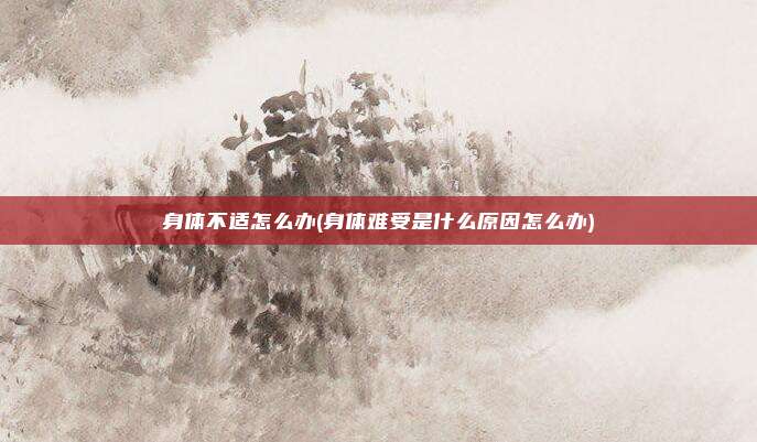身体不适怎么办(身体难受是什么原因怎么办)