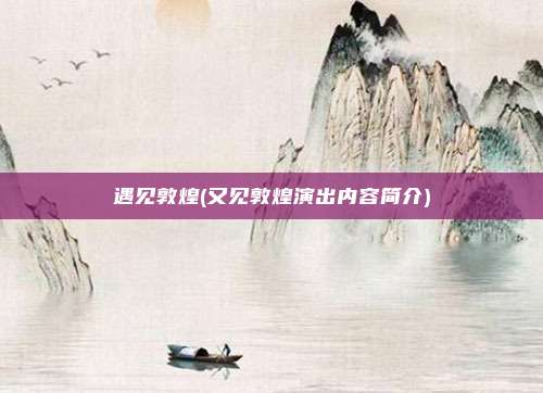 遇见敦煌(又见敦煌演出内容简介)