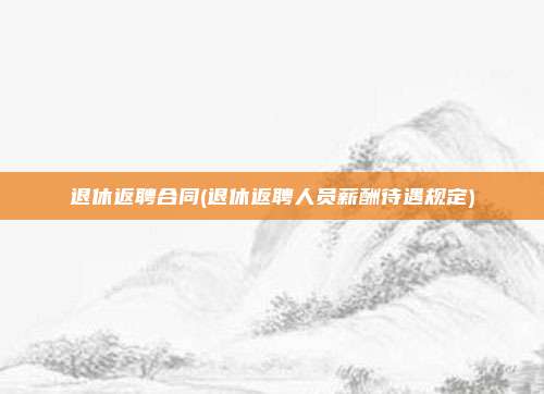 退休返聘合同(退休返聘人员薪酬待遇规定)