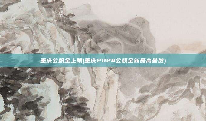 重庆公积金上限(重庆2024公积金新最高基数)
