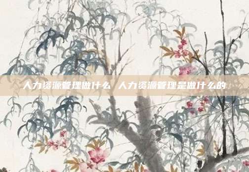 人力资源管理做什么 人力资源管理是做什么的