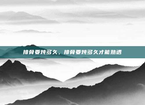 排骨要炖多久,排骨要炖多久才能熟透