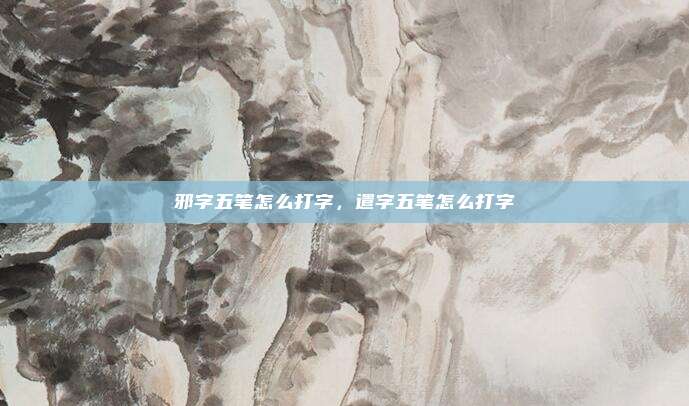 邪字五笔怎么打字,遣字五笔怎么打字