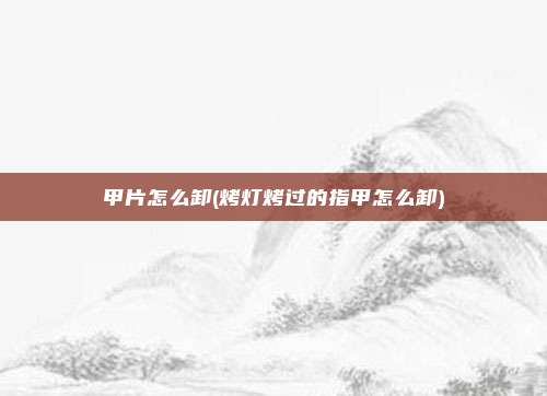 甲片怎么卸(烤灯烤过的指甲怎么卸)