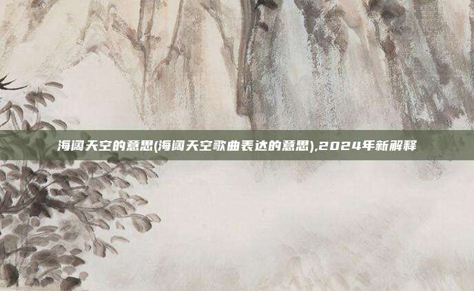 海阔天空的意思(海阔天空歌曲表达的意思),2024年新解释