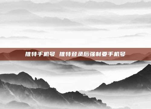 推特手机号 推特登录后强制要手机号
