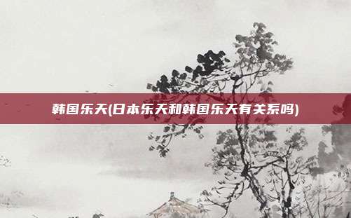 韩国乐天(日本乐天和韩国乐天有关系吗)