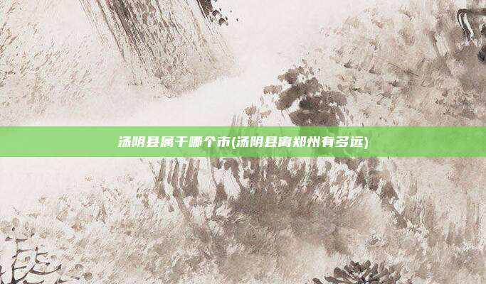 汤阴县属于哪个市(汤阴县离郑州有多远)