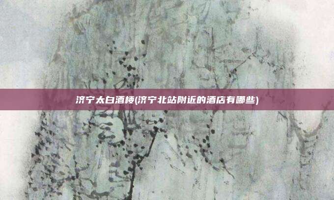 济宁太白酒楼(济宁北站附近的酒店有哪些)