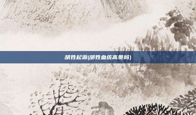 胡姓起源(胡姓血统高贵吗)