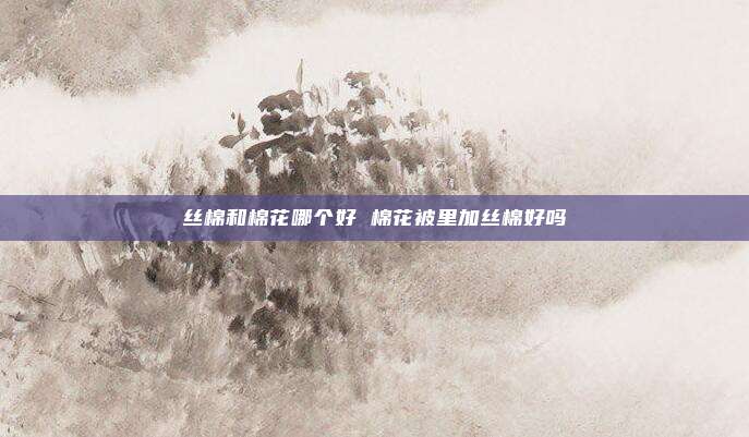 丝棉和棉花哪个好 棉花被里加丝棉好吗