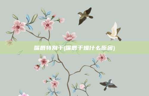 嘴唇特别干(嘴唇干燥什么原因)