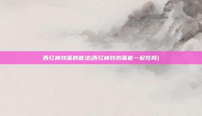 西红柿炒蛋的做法(西红柿炒鸡蛋能一起吃吗)