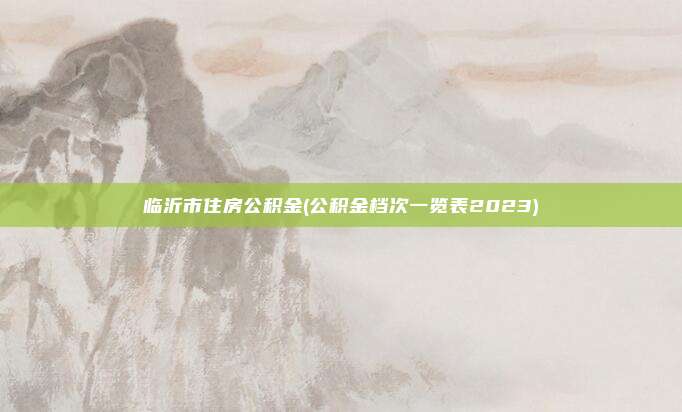 临沂市住房公积金(公积金档次一览表2023)
