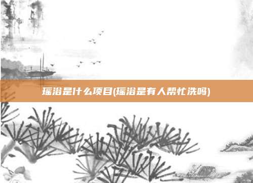 瑶浴是什么项目(瑶浴是有人帮忙洗吗)