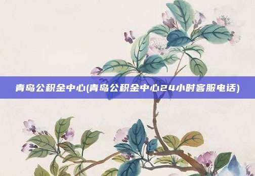 青岛公积金中心(青岛公积金中心24小时客服电话)