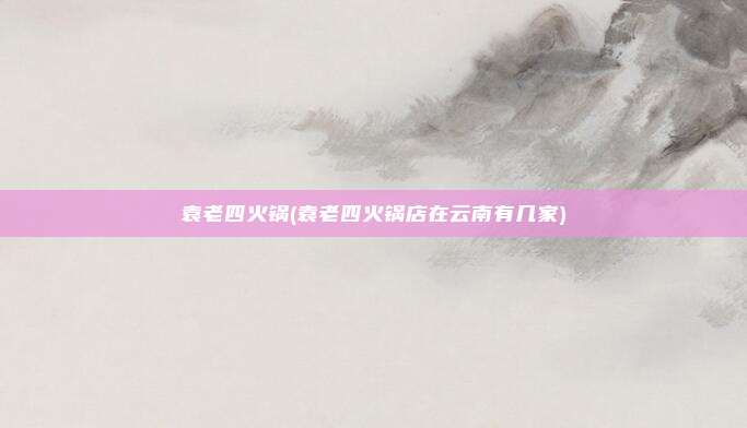 袁老四火锅(袁老四火锅店在云南有几家)