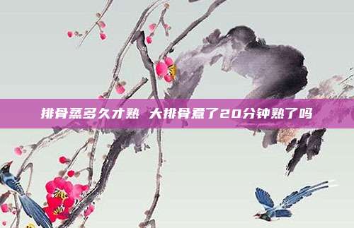 排骨蒸多久才熟 大排骨煮了20分钟熟了吗