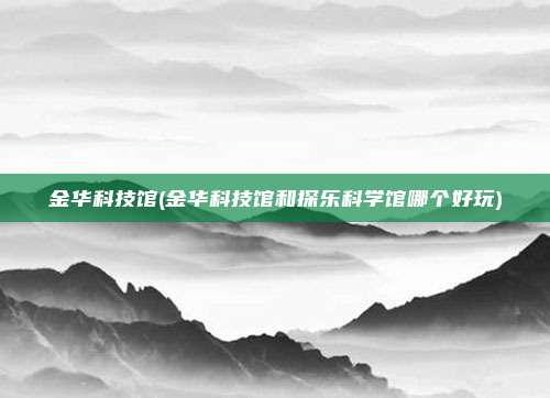 金华科技馆(金华科技馆和探乐科学馆哪个好玩)