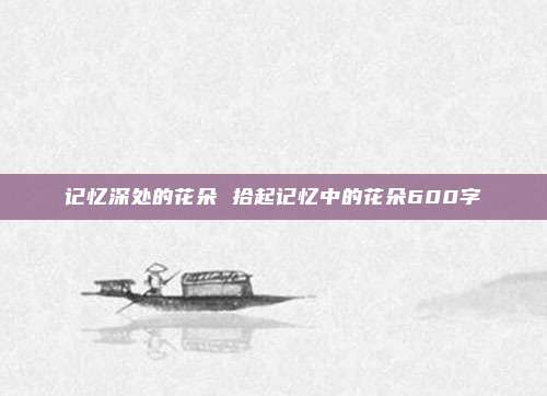 记忆深处的花朵 拾起记忆中的花朵600字
