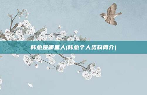 韩愈是哪里人(韩愈个人资料简介)