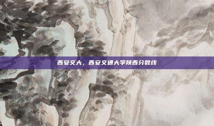 西安交大,西安交通大学陕西分数线