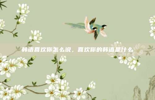 韩语喜欢你怎么说,喜欢你的韩语是什么