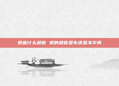 载查什么部首 载的部首是车还是戈字旁