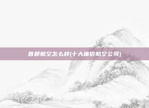 首都航空怎么样(十大廉价航空公司)