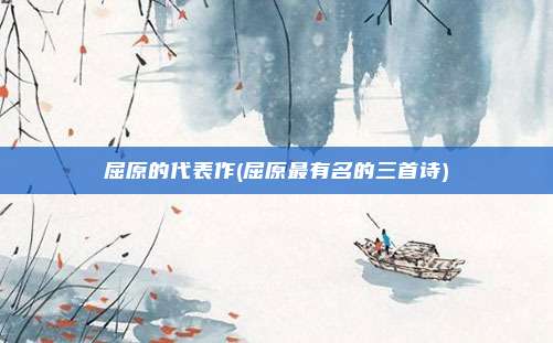 屈原的代表作(屈原最有名的三首诗)