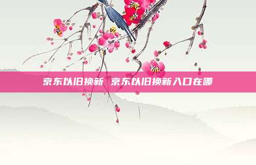 京东以旧换新 京东以旧换新入口在哪