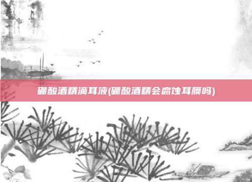硼酸酒精滴耳液(硼酸酒精会腐蚀耳膜吗)