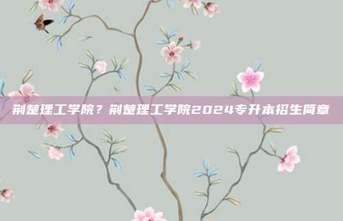 荆楚理工学院？荆楚理工学院2024专升本招生简章
