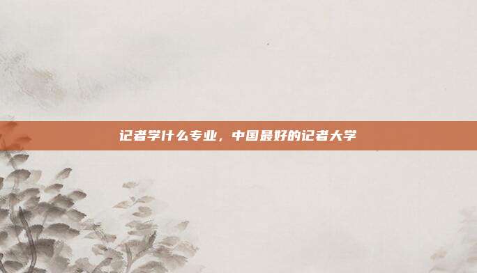 记者学什么专业,中国最好的记者大学