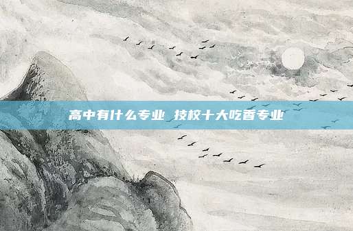 高中有什么专业 技校十大吃香专业
