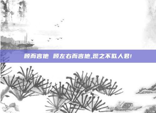 顾而言他 顾左右而言他,观之不似人君!