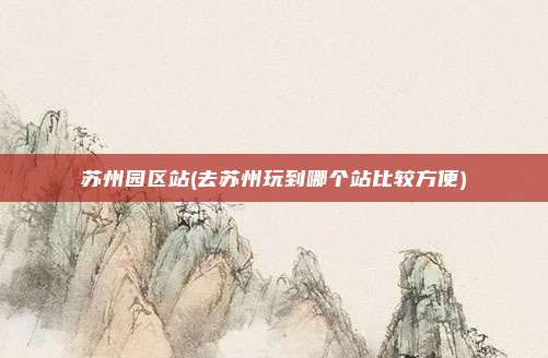 苏州园区站(去苏州玩到哪个站比较方便)