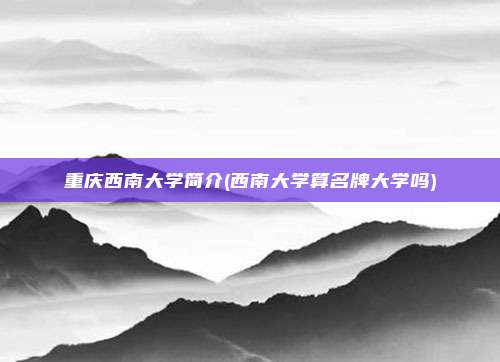 重庆西南大学简介(西南大学算名牌大学吗)
