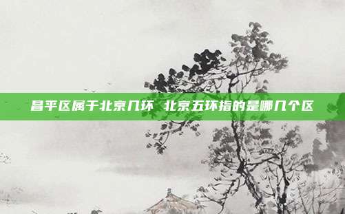 昌平区属于北京几环 北京五环指的是哪几个区