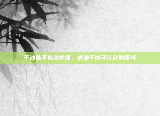 干冰能不能放冰箱，快递干冰可以放冰箱吗