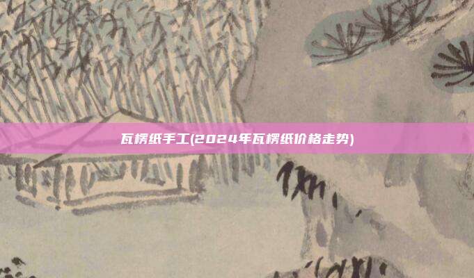 瓦楞纸手工(2024年瓦楞纸价格走势)