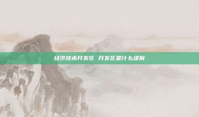 经济技术开发区 开发区是什么级别