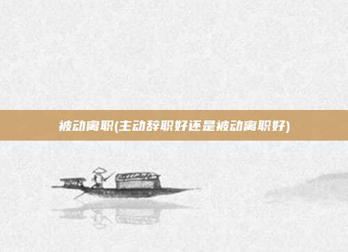 被动离职(主动辞职好还是被动离职好)