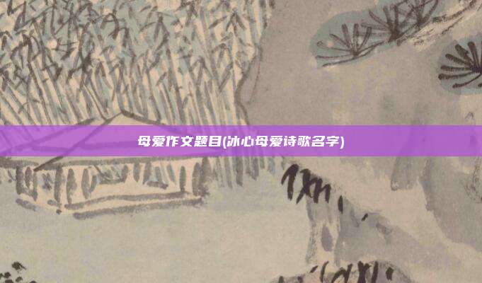 母爱作文题目(冰心母爱诗歌名字)