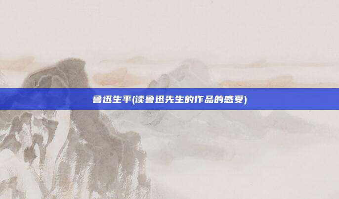 鲁迅生平(读鲁迅先生的作品的感受)