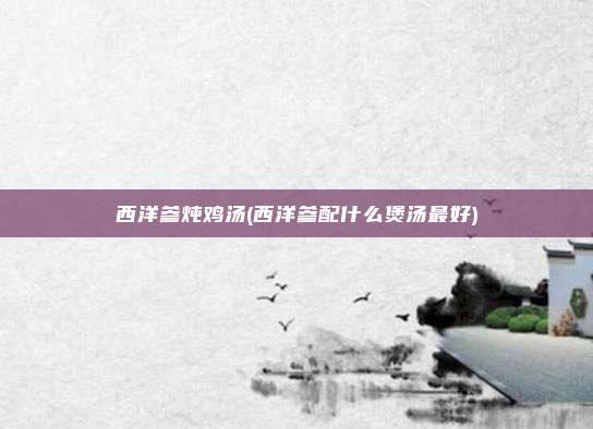 西洋参炖鸡汤(西洋参配什么煲汤最好)