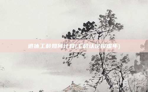 退休工龄如何计算(工龄认定按虚年)