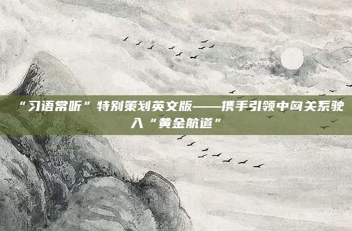 “习语常听”特别策划英文版——携手引领中匈关系驶入“黄金航道”