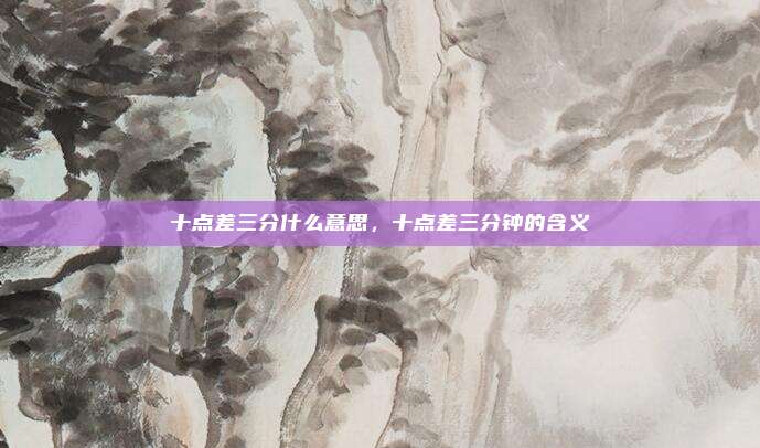 十点差三分什么意思,十点差三分钟的含义